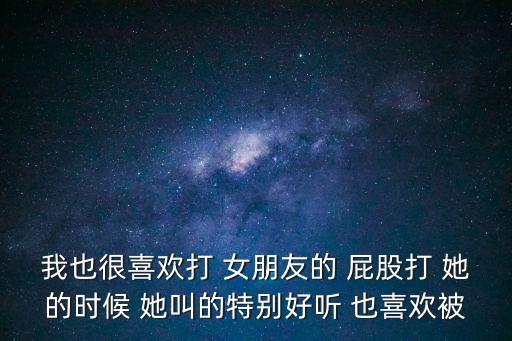 我也很喜歡打 女朋友的 屁股打 她的時候 她叫的特別好聽 也喜歡被