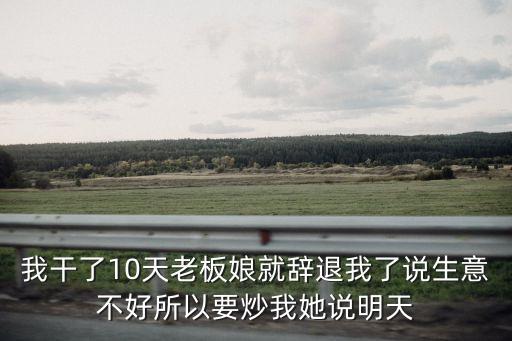 我干了10天老板娘就辭退我了說生意不好所以要炒我她說明天