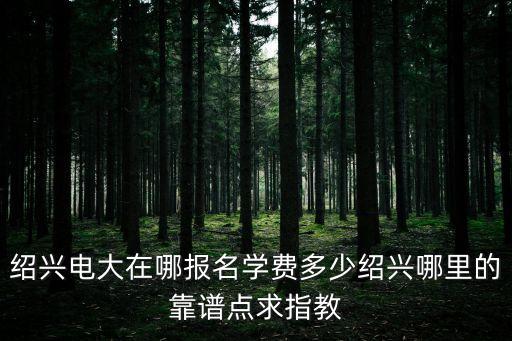 紹興電大在哪報名學費多少紹興哪里的靠譜點求指教