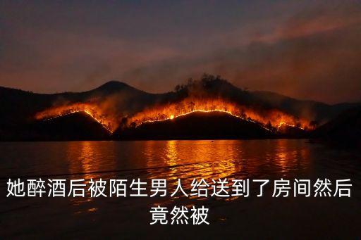 她醉酒后被陌生男人給送到了房間然后竟然被
