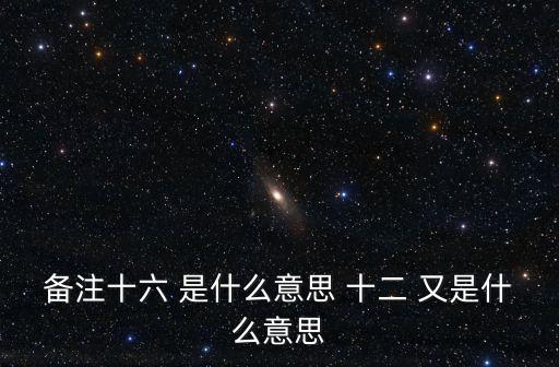 備注十六 是什么意思 十二 又是什么意思