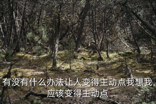 有沒有什么辦法讓人變得主動(dòng)點(diǎn)我想我應(yīng)該變得主動(dòng)點(diǎn)