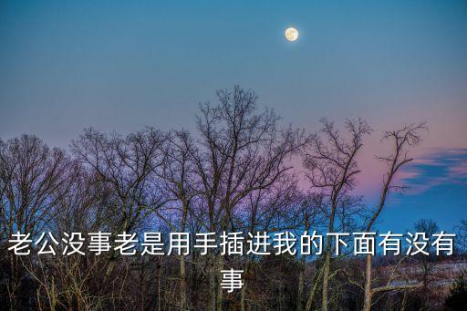 老公沒事老是用手插進我的下面有沒有事