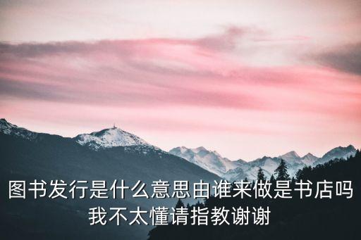 圖書發(fā)行是什么意思由誰來做是書店嗎我不太懂請指教謝謝