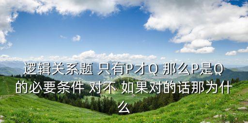 邏輯關(guān)系題 只有P才Q 那么P是Q的必要條件 對(duì)不 如果對(duì)的話(huà)那為什么