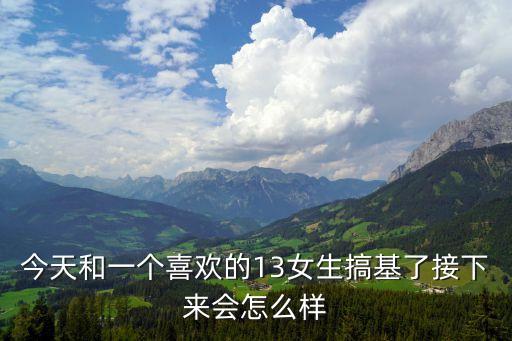 男生女生一起搞基，今天和一個(gè)喜歡的13女生搞基了接下來(lái)會(huì)怎么樣
