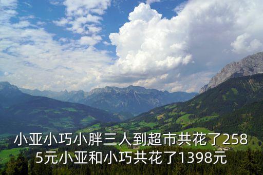三至，小亞小巧小胖三人到超市共花了2585元小亞和小巧共花了1398元