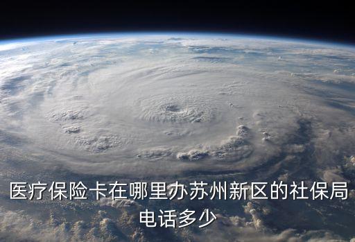 醫(yī)療保險(xiǎn)卡在哪里辦蘇州新區(qū)的社保局電話多少
