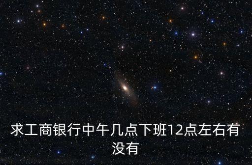 求工商銀行中午幾點(diǎn)下班12點(diǎn)左右有沒有