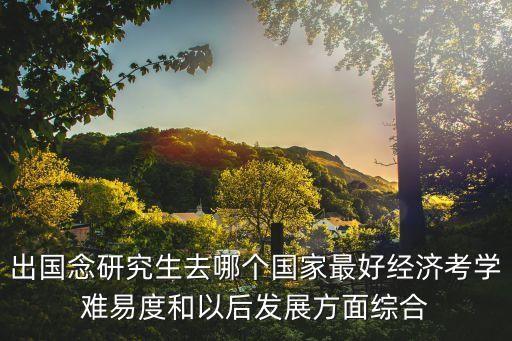 出國念研究生去哪個(gè)國家最好經(jīng)濟(jì)考學(xué)難易度和以后發(fā)展方面綜合