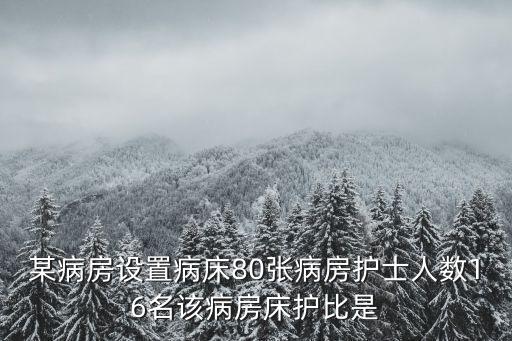 床護比，某病房設(shè)置病床80張病房護士人數(shù)16名該病房床護比是