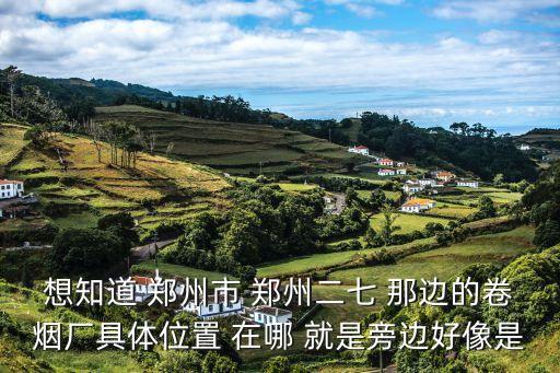 想知道 鄭州市 鄭州二七 那邊的卷煙廠具體位置 在哪 就是旁邊好像是