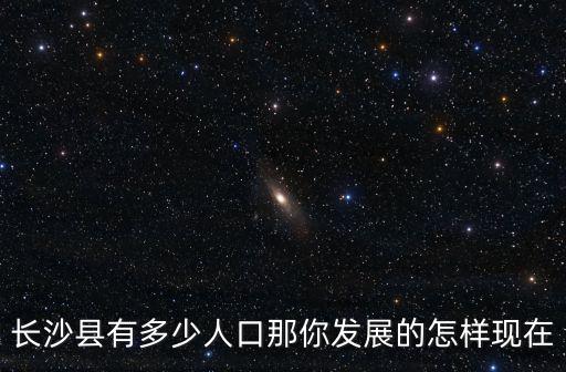 長沙縣人口，長沙縣有多少人口那你發(fā)展的怎樣現(xiàn)在