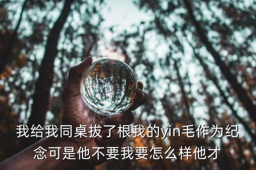 我給我同桌拔了根我的yin毛作為紀念可是他不要我要怎么樣他才