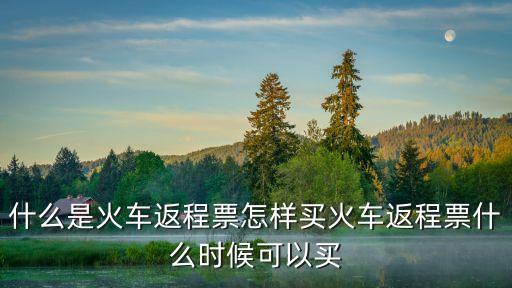 回程車票，什么是火車返程票怎樣買火車返程票什么時候可以買