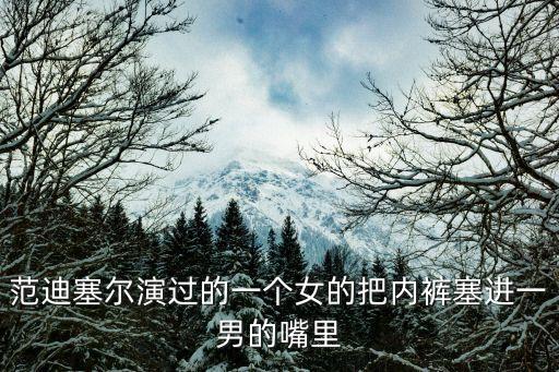 范迪塞爾演過的一個(gè)女的把內(nèi)褲塞進(jìn)一男的嘴里
