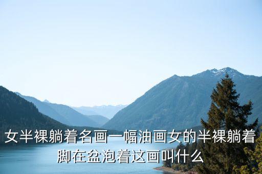 女半裸躺著名畫一幅油畫女的半裸躺著腳在盆泡著這畫叫什么