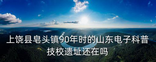 上饒縣皂頭鎮(zhèn)90年時(shí)的山東電子科普技校遺址還在嗎