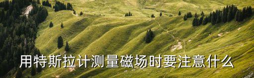 用特斯拉計(jì)測(cè)量磁場(chǎng)時(shí)要注意什么