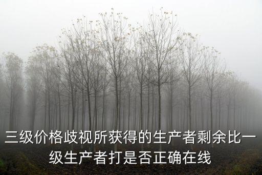 一級價格歧視，三級價格歧視所獲得的生產(chǎn)者剩余比一級生產(chǎn)者打是否正確在線