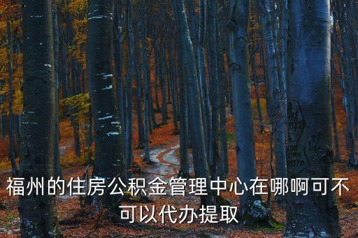 福州的住房公積金管理中心在哪啊可不可以代辦提取