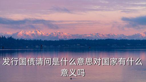 發(fā)行國債，發(fā)行國債請問是什么意思對國家有什么意義嗎