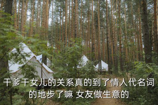 干爹操干女兒，干爹干女兒的關(guān)系真的到了情人代名詞的地步了嘛 女友做生意的