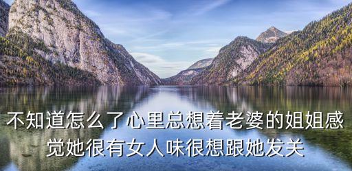 不知道怎么了心里總想著老婆的姐姐感覺她很有女人味很想跟她發(fā)關(guān)
