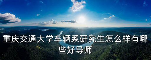 重慶交通大學(xué)車輛系研究生怎么樣有哪些好導(dǎo)師