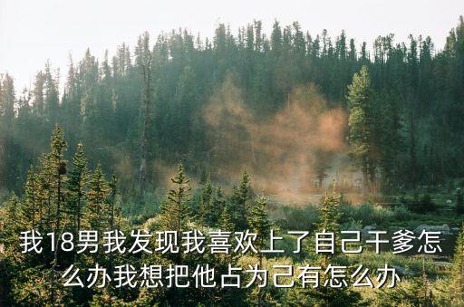 我18男我發(fā)現(xiàn)我喜歡上了自己干爹怎么辦我想把他占為己有怎么辦
