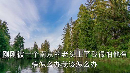 剛剛被一個南京的老頭上了我很怕他有病怎么辦我該怎么辦