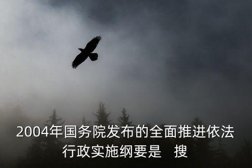 全面推進依法行政實施綱要，2004年國務院發(fā)布的全面推進依法行政實施綱要是   搜