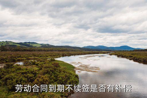 合同到期不續(xù)簽有補償嗎，勞動合同到期不續(xù)簽是否有補償