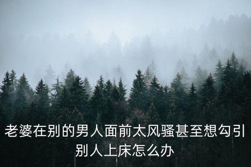 老婆在別的男人面前太風(fēng)騷甚至想勾引別人上床怎么辦