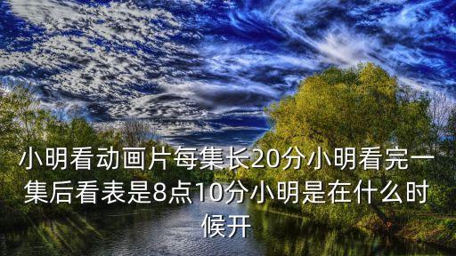 小明看動畫片每集長20分小明看完一集后看表是8點(diǎn)10分小明是在什么時候開
