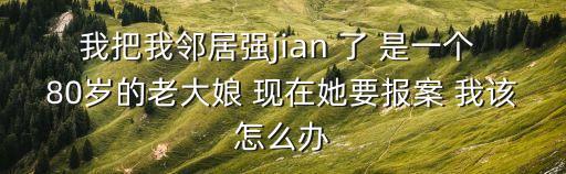 操鄰居，我把我鄰居強jian 了 是一個 80歲的老大娘 現(xiàn)在她要報案 我該怎么辦