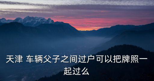 天津 車輛父子之間過戶可以把牌照一起過么