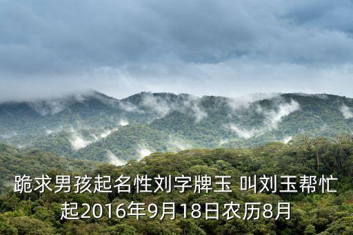 跪求男孩起名性劉字牌玉 叫劉玉幫忙起2016年9月18日農(nóng)歷8月