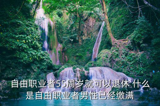 55退休，自由職業(yè)者55周歲就可以退休 什么是自由職業(yè)者男性已經(jīng)繳滿