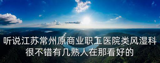 聽說江蘇常州原商業(yè)職工醫(yī)院類風(fēng)濕科很不錯有幾熟人在那看好的