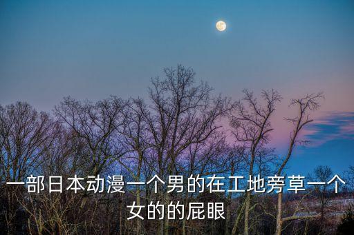 男生草女生，一部日本動(dòng)漫一個(gè)男的在工地旁草一個(gè)女的的屁眼