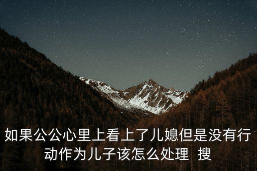 如果公公心里上看上了兒媳但是沒有行動(dòng)作為兒子該怎么處理  搜
