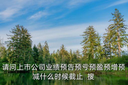 上市公司業(yè)績預(yù)告，請問上市公司業(yè)績預(yù)告預(yù)虧預(yù)盈預(yù)增預(yù)減什么時候截止  搜