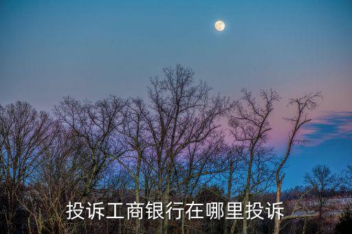 工商銀行投訴，投訴工商銀行在哪里投訴