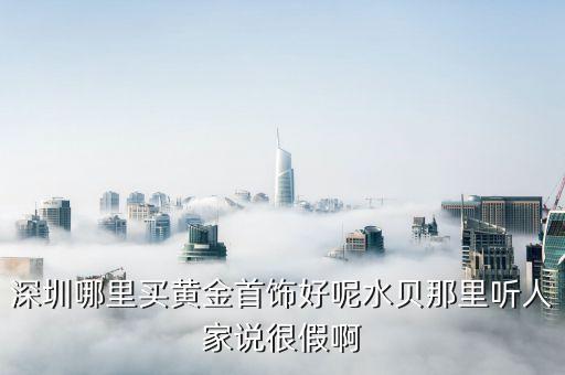 深圳水貝黃金是真的嗎，深圳哪里買黃金首飾好呢水貝那里聽人家說很假啊