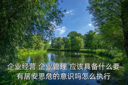 企業(yè)經(jīng)營(yíng) 企業(yè)管理 應(yīng)該具備什么要有居安思危的意識(shí)嗎怎么執(zhí)行