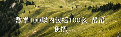 數(shù)學(xué)100以內(nèi)包括100么  幫幫我把