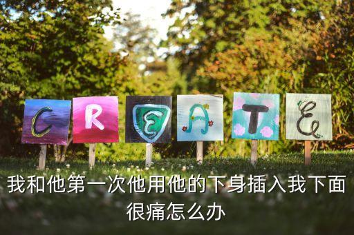 我和他第一次他用他的下身插入我下面很痛怎么辦