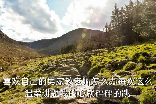 老公的家教老師，喜歡自己的男家教老師怎么辦每次這么溫柔講題我的心就砰砰的跳