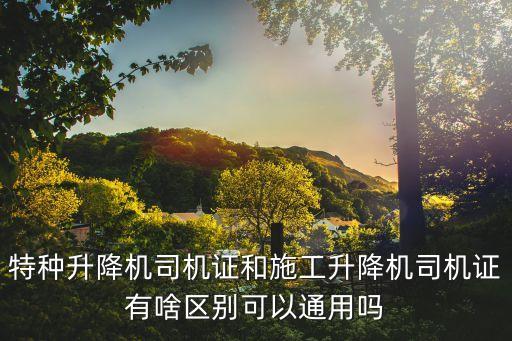 特種升降機司機證和施工升降機司機證有啥區(qū)別可以通用嗎